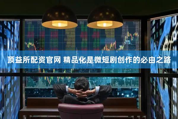 顶益所配资官网 精品化是微短剧创作的必由之路