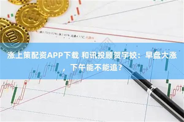 涨上策配资APP下载 和讯投顾贺宇姣:早盘大涨,下午能不能追?