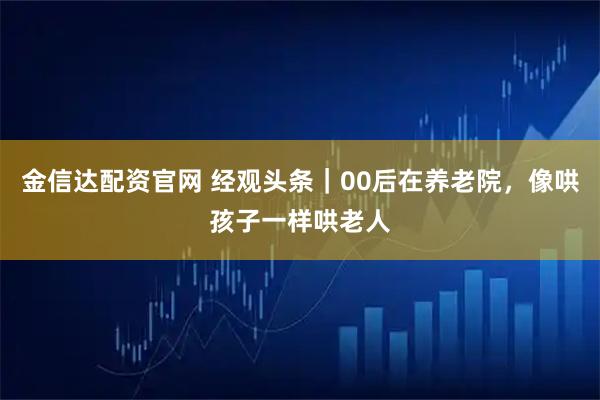 金信达配资官网 经观头条|00后在养老院,像哄孩子一样哄老人