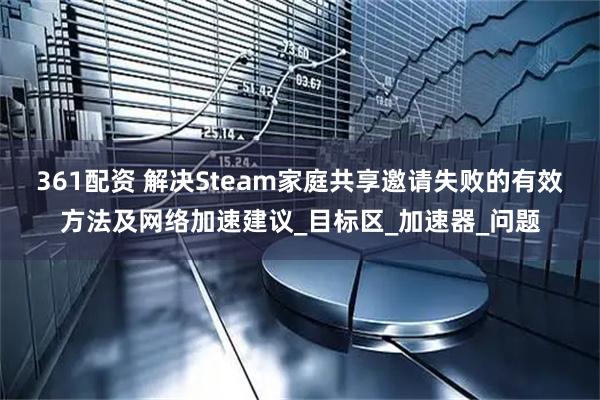 361配资 解决Steam家庭共享邀请失败的有效方法及网络加速建议_目标区_加速器_问题