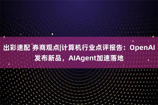 出彩速配 券商观点|计算机行业点评报告：OpenAI发布新品，AIAgent加速落地