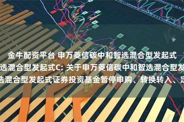 金牛配资平台 申万菱信碳中和智选混合型发起式A,申万菱信碳中和智选混合型发起式C: 关于申万菱信碳中和智选混合型发起式证券投资基金暂停申购、转换转入、定期定额投资的公告