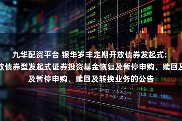 九华配资平台 银华岁丰定期开放债券发起式: 银华岁丰定期开放债券型发起式证券投资基金恢复及暂停申购、赎回及转换业务的公告