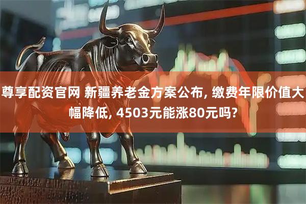 尊享配资官网 新疆养老金方案公布, 缴费年限价值大幅降低, 4503元能涨80元吗?