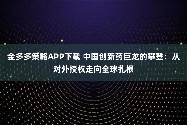 金多多策略APP下载 中国创新药巨龙的攀登：从对外授权走向全球扎根