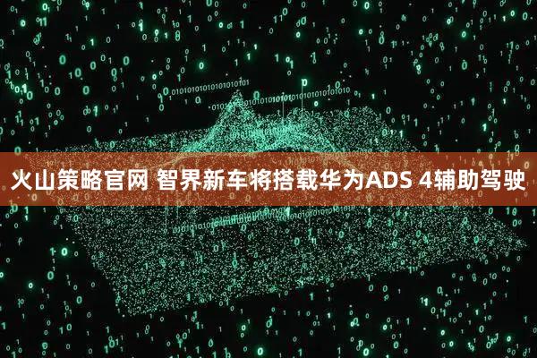 火山策略官网 智界新车将搭载华为ADS 4辅助驾驶