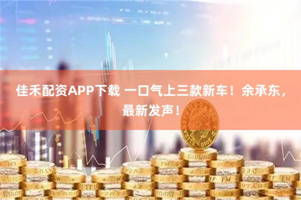 佳禾配资APP下载 一口气上三款新车！余承东，最新发声！