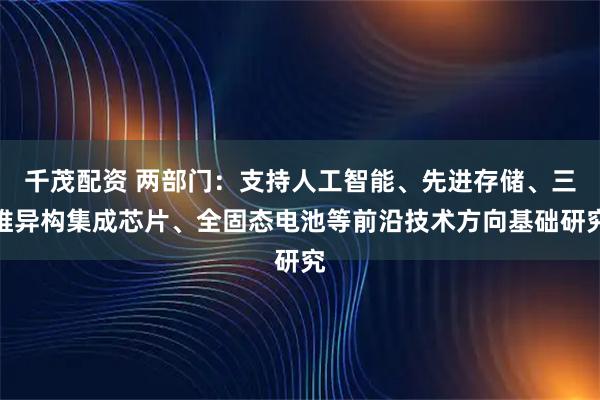 千茂配资 两部门：支持人工智能、先进存储、三维异构集成芯片、全固态电池等前沿技术方向基础研究