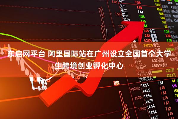 东启网平台 阿里国际站在广州设立全国首个大学生跨境创业孵化中心