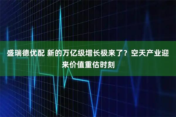 盛瑞德优配 新的万亿级增长极来了？空天产业迎来价值重估时刻