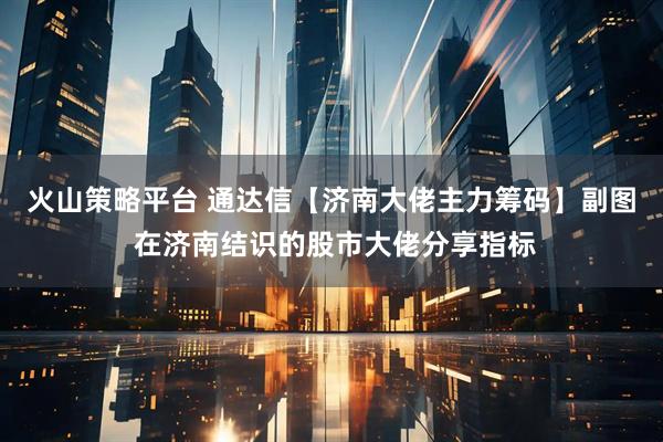 火山策略平台 通达信【济南大佬主力筹码】副图 在济南结识的股市大佬分享指标