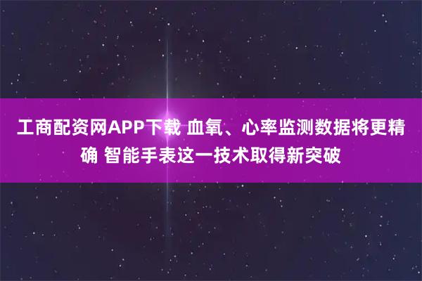 工商配资网APP下载 血氧、心率监测数据将更精确 智能手表这一技术取得新突破