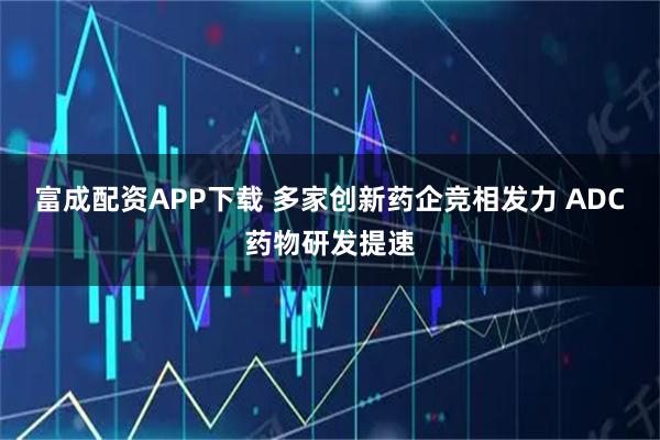 富成配资APP下载 多家创新药企竞相发力 ADC药物研发提速