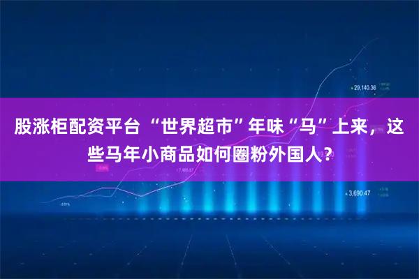 股涨柜配资平台 “世界超市”年味“马”上来，这些马年小商品如何圈粉外国人？