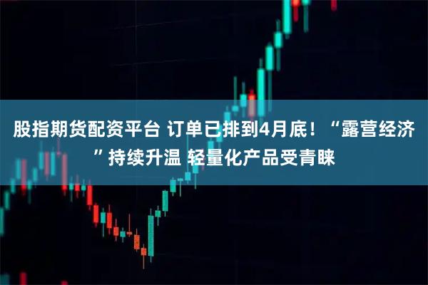 股指期货配资平台 订单已排到4月底！“露营经济”持续升温 轻量化产品受青睐