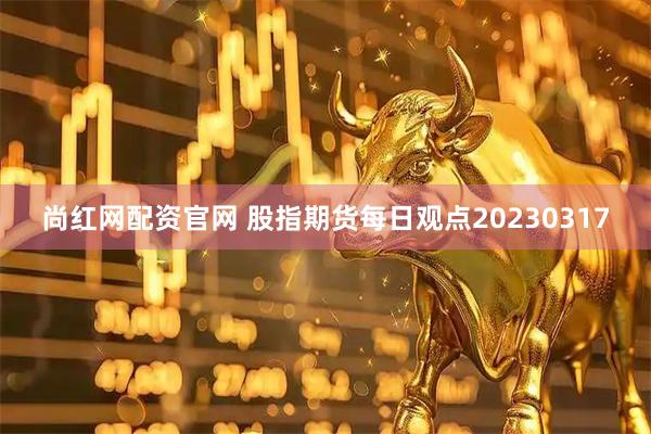 尚红网配资官网 股指期货每日观点20230317