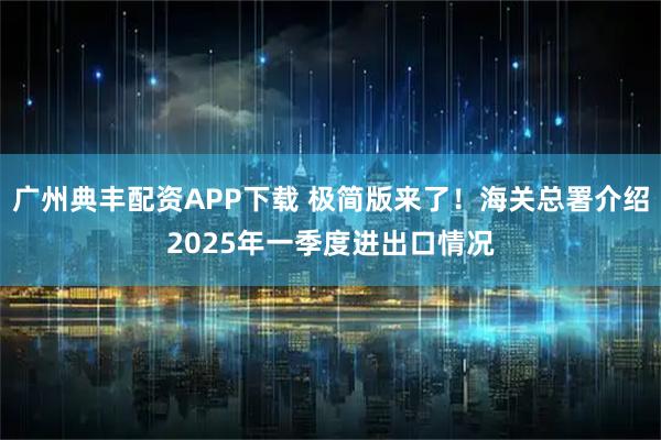 广州典丰配资APP下载 极简版来了！海关总署介绍2025年一季度进出口情况