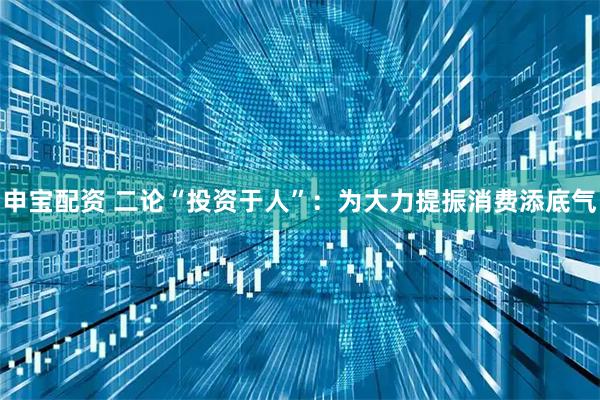 申宝配资 二论“投资于人”：为大力提振消费添底气