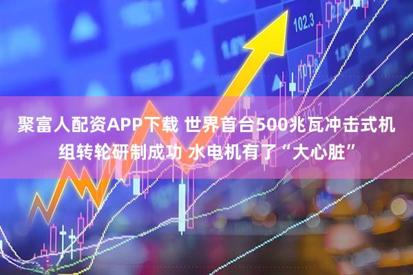 聚富人配资APP下载 世界首台500兆瓦冲击式机组转轮研制成功 水电机有了“大心脏”