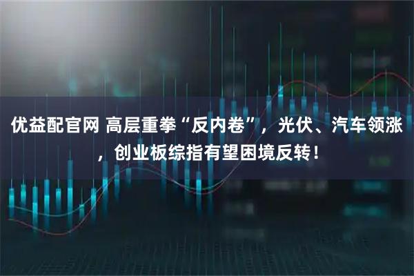 优益配官网 高层重拳“反内卷”，光伏、汽车领涨，创业板综指有望困境反转！