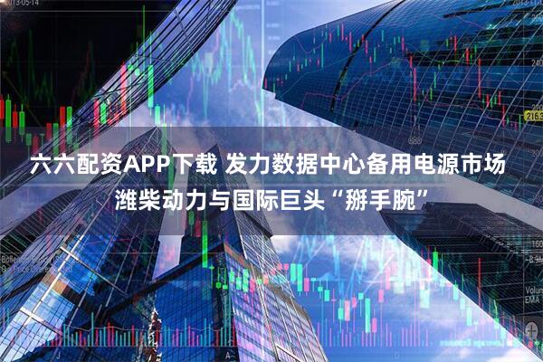 六六配资APP下载 发力数据中心备用电源市场 潍柴动力与国际巨头“掰手腕”