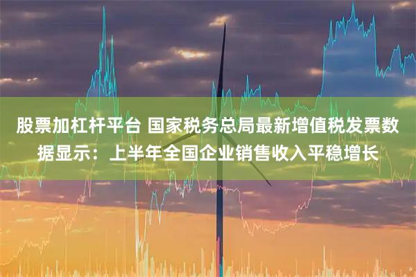 股票加杠杆平台 国家税务总局最新增值税发票数据显示：上半年全国企业销售收入平稳增长