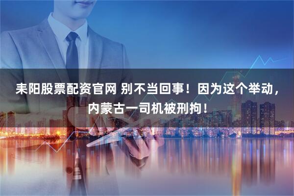 耒阳股票配资官网 别不当回事！因为这个举动，内蒙古一司机被刑拘！