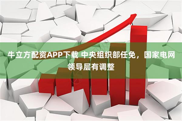 牛立方配资APP下载 中央组织部任免，国家电网领导层有调整
