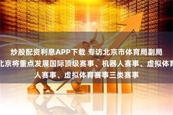 炒股配资利息APP下载 专访北京市体育局副局长周玲:未来北京将重点发展国际顶级赛事、机器人赛事、虚拟体育赛事三类赛事