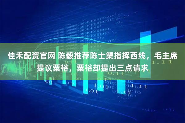 佳禾配资官网 陈毅推荐陈士榘指挥西线，毛主席提议粟裕，粟裕却提出三点请求