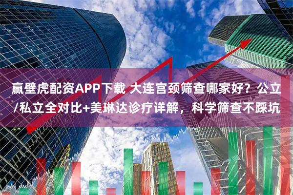 赢壁虎配资APP下载 大连宫颈筛查哪家好？公立/私立全对比+美琳达诊疗详解，科学筛查不踩坑