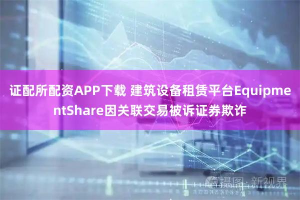 证配所配资APP下载 建筑设备租赁平台EquipmentShare因关联交易被诉证券欺诈